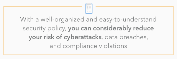 With a well-organized and easy-to-understand security policy, you can considerably reduce your risk of cyberattacks, data breaches, and compliance violations. 