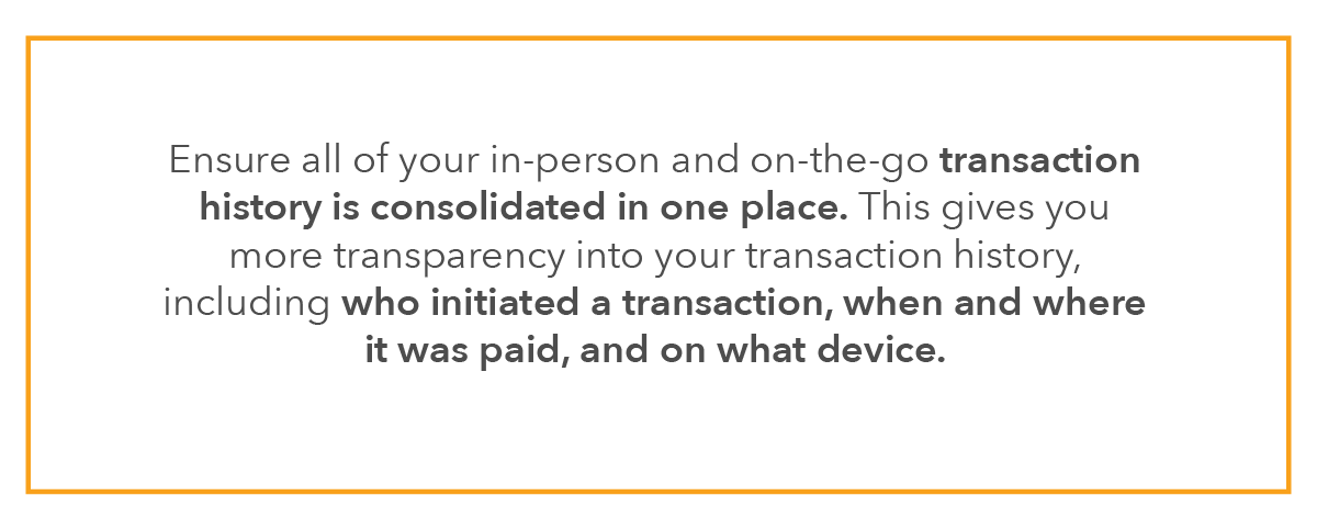 Ensure all of your in-person and on-the-go transaction history is consolidated in one place. This gives you more transparency into your transaction history, including who initiated a transaction, when and where it was paid, and on what device.