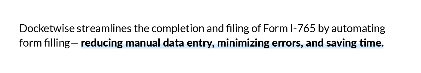 Docketwise streamlines the completion and filing of Form I-765 by automating form filling— reducing manual data entry, minimizing errors, and saving time.