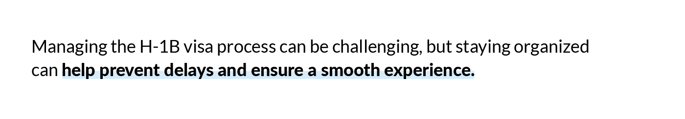 Managing the H-1B visa process can be challenging, but staying organized can help prevent delays and ensure a smooth experience. 