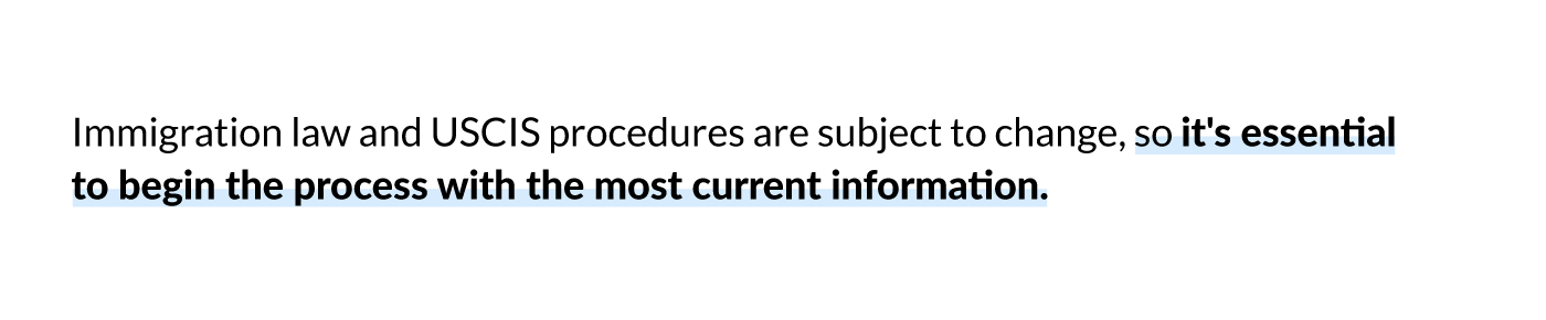 Immigration law and USCIS procedures are subject to change, so it's essential to begin the process with the most current information. 