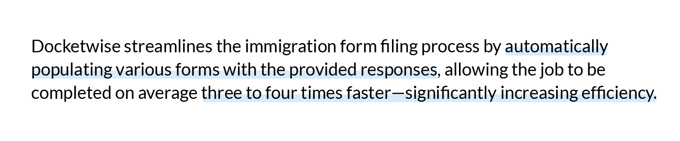 Docketwise streamlines the immigration form filing process by automatically populating various forms with the provided responses, allowing the job to be completed on average three to four times faster—significantly increasing efficiency. 