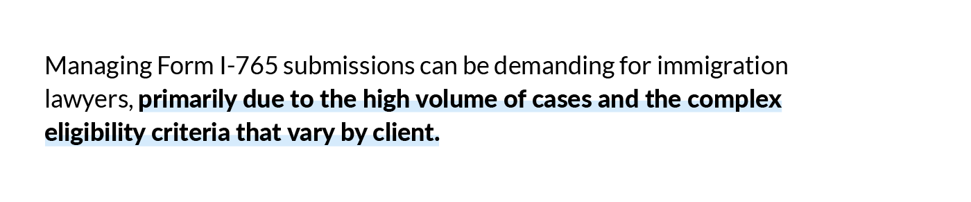 Managing Form I-765 submissions can be demanding for immigration lawyers, primarily due to the high volume of cases and the complex eligibility criteria that vary by client.