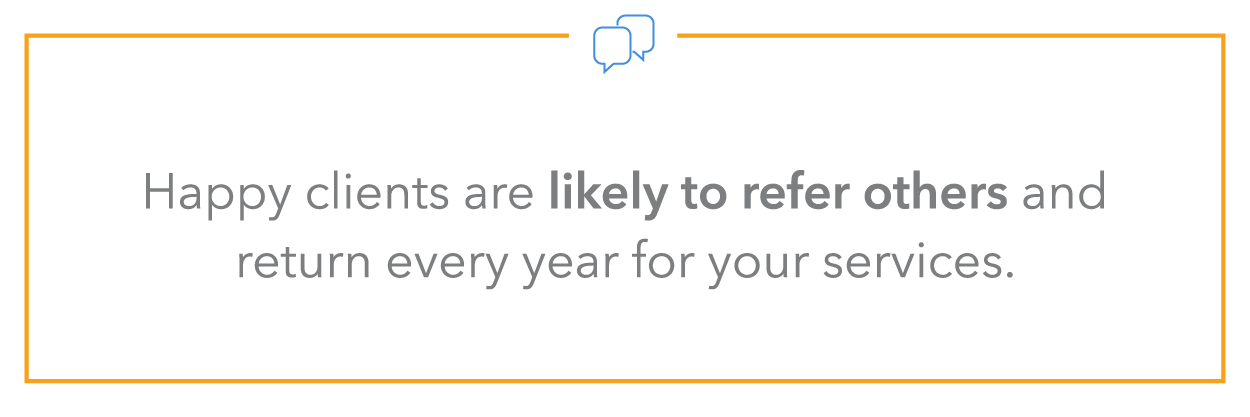 happy clients are likely to refer others and return every year for your services.