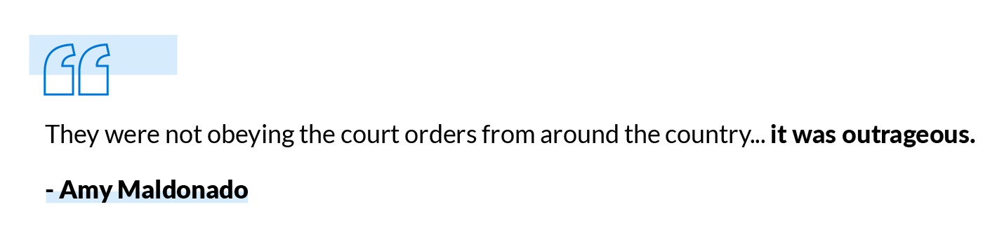 They were not obeying the court orders from around the county... it was outrageous. -Amy Maldonado