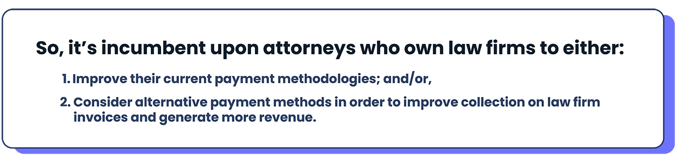 So, it’s incumbent upon attorneys who own law firms to either:  Improve their current payment methodologies; and/or, Consider alternative payment methods in order to improve collection on law firm invoices and generate more revenue. 