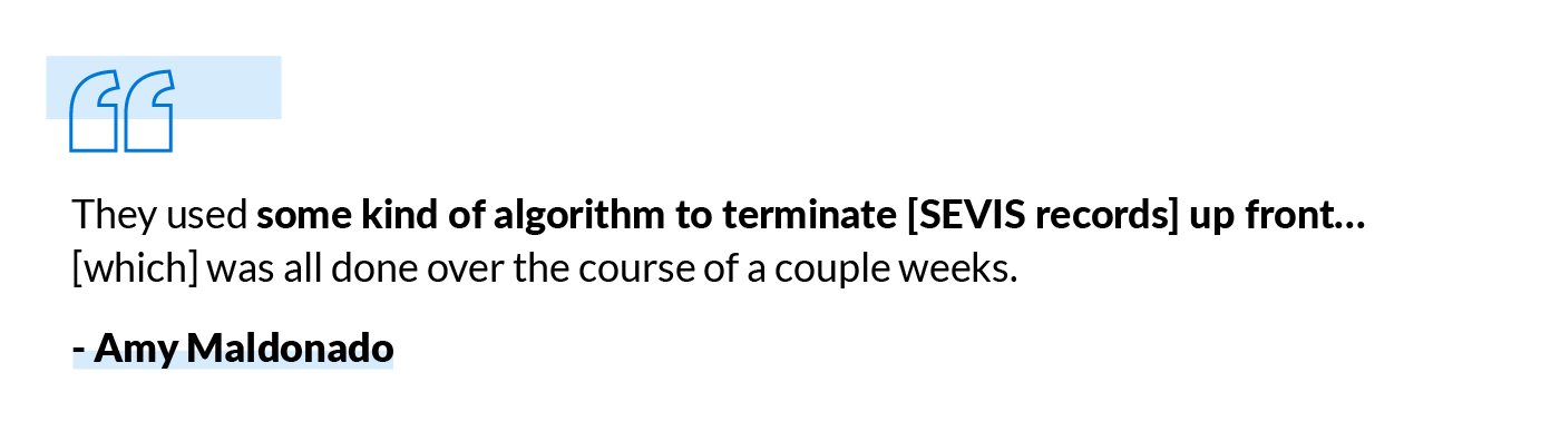 They used some kind of algorithm to terminate [SEVIS records] up front... [which] was all done over the course of a couple weeks. - Amy Maldonado