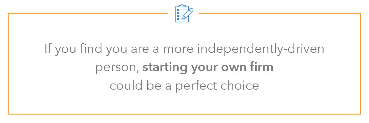 If you find you are a more independently driven person, starting your own firm could be a perfect choice. 