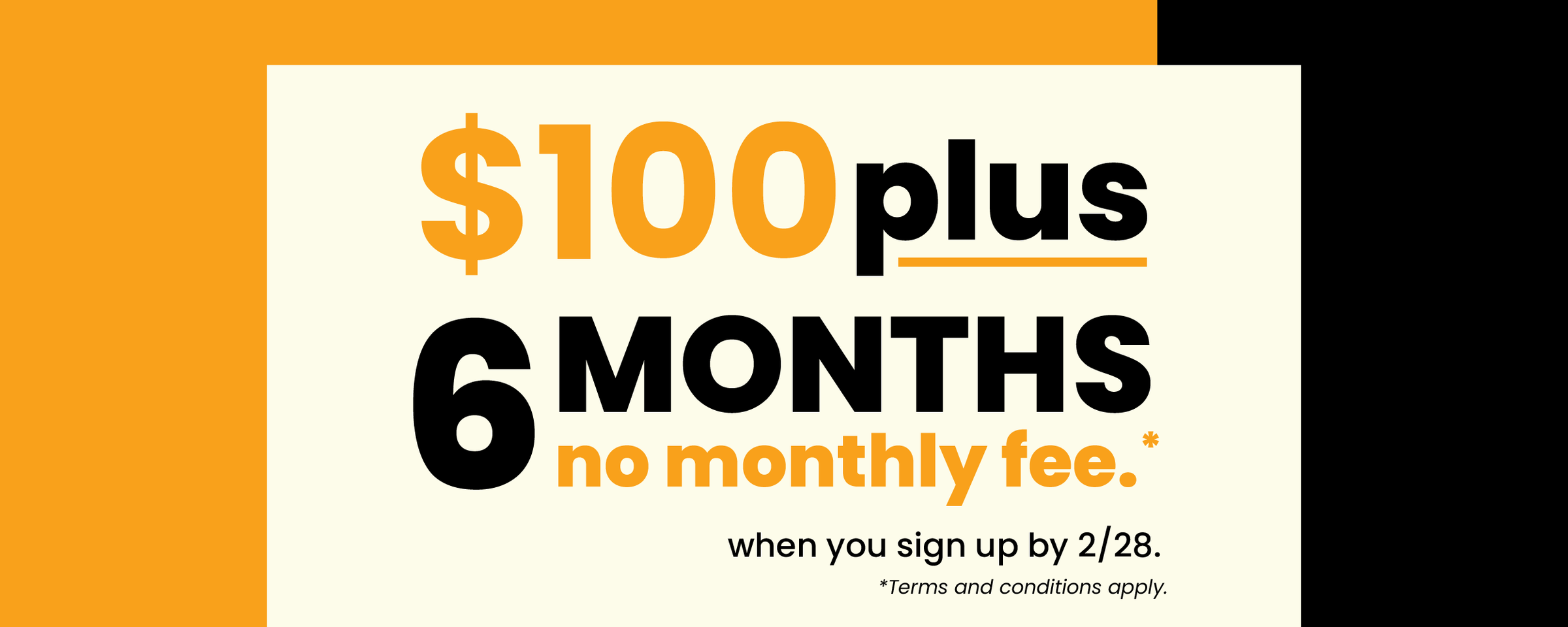 $100 plus 6 months no monthly fee when you sign up by 2/28. *Terms and conditions apply.